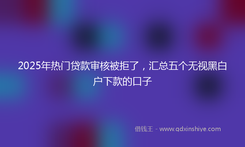 2025年热门贷款审核被拒了，汇总五个无视黑白户下款的口子