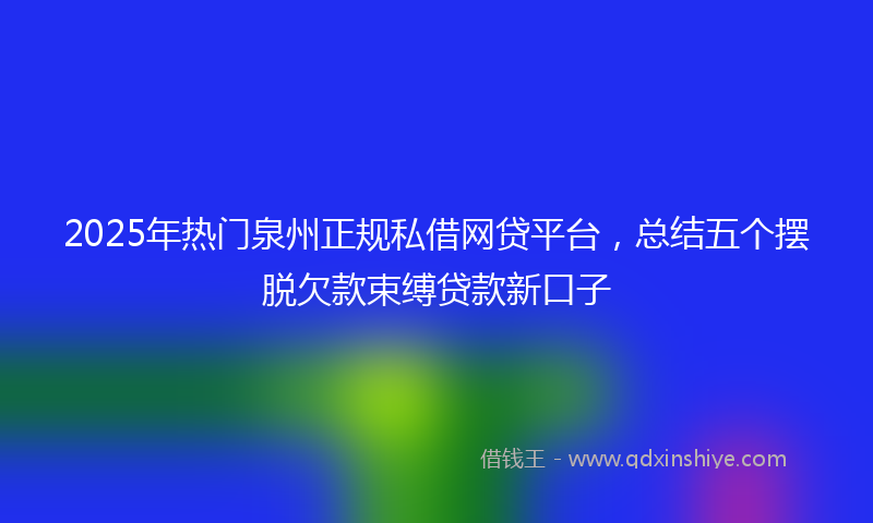 2025年热门泉州正规私借网贷平台，总结五个摆脱欠款束缚贷款新口子
