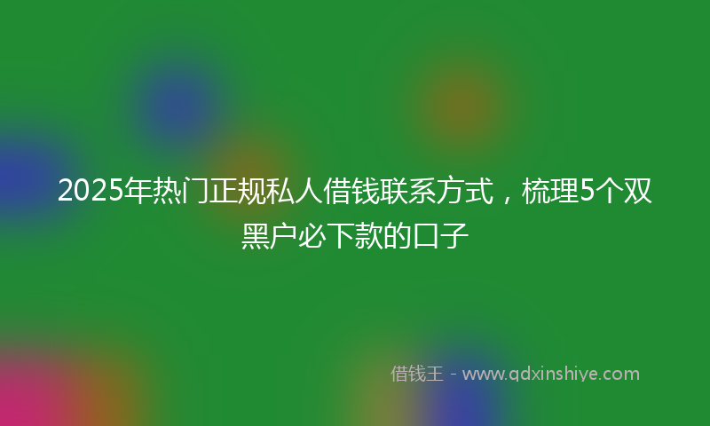 2025年热门正规私人借钱联系方式，梳理5个双黑户必下款的口子