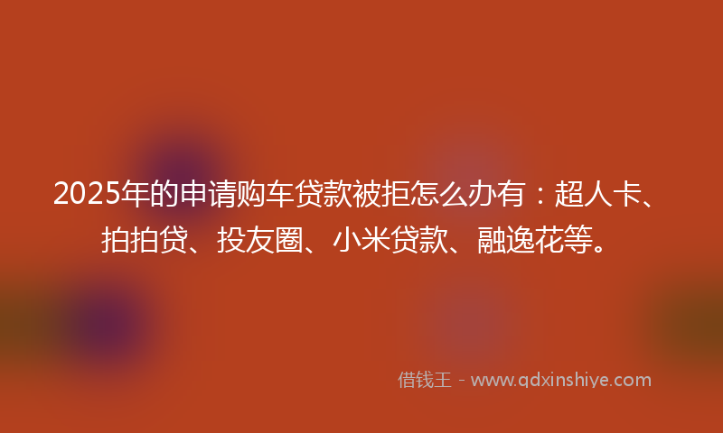 2025年的申请购车贷款被拒怎么办有：超人卡、拍拍贷、投友圈、小米贷款、融逸花等。