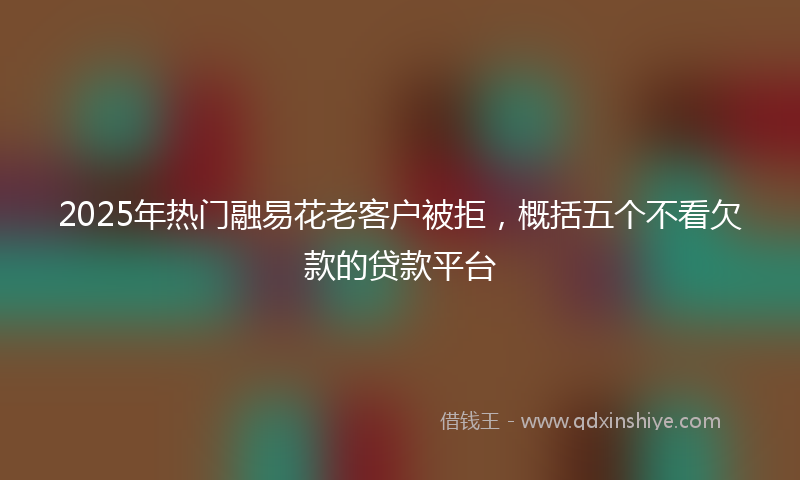 2025年热门融易花老客户被拒，概括五个不看欠款的贷款平台