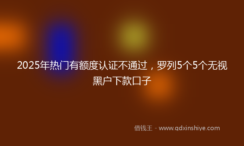 2025年热门有额度认证不通过，罗列5个5个无视黑户下款口子