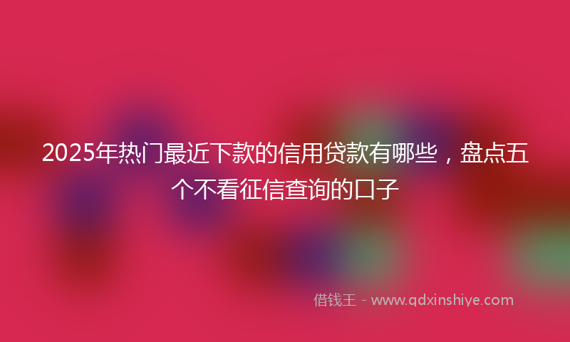 2025年热门最近下款的信用贷款有哪些，盘点五个不看征信查询的口子