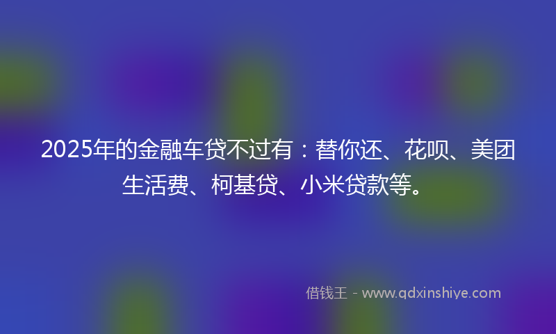 2025年的金融车贷不过有：替你还、花呗、美团生活费、柯基贷、小米贷款等。