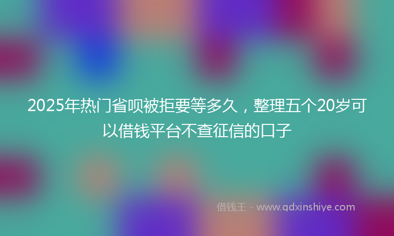 2025年热门省呗被拒要等多久，整理五个20岁可以借钱平台不查征信的口子