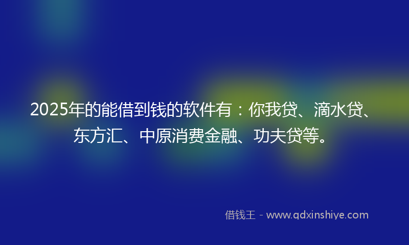 2025年的能借到钱的软件有：你我贷、滴水贷、东方汇、中原消费金融、功夫贷等。