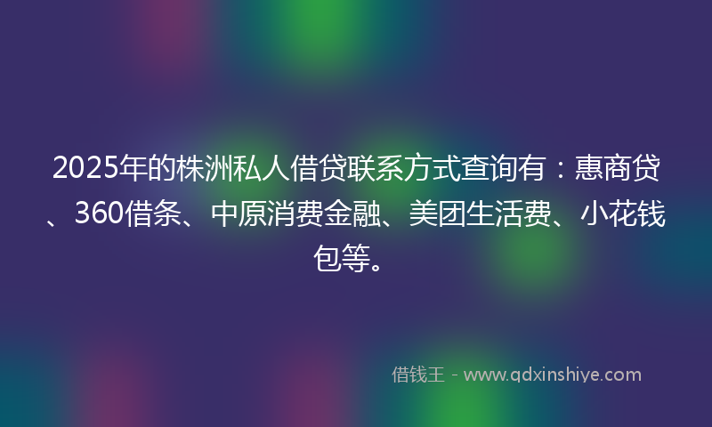 2025年的株洲私人借贷联系方式查询有：惠商贷、360借条、中原消费金融、美团生活费、小花钱包等。