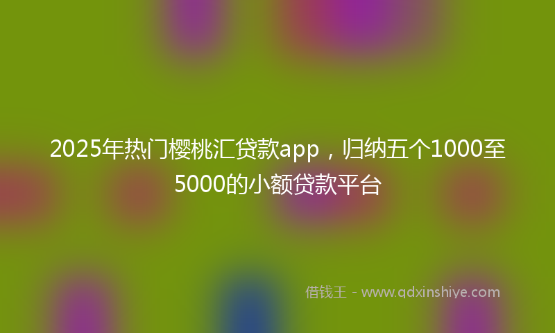 2025年热门樱桃汇贷款app，归纳五个1000至5000的小额贷款平台