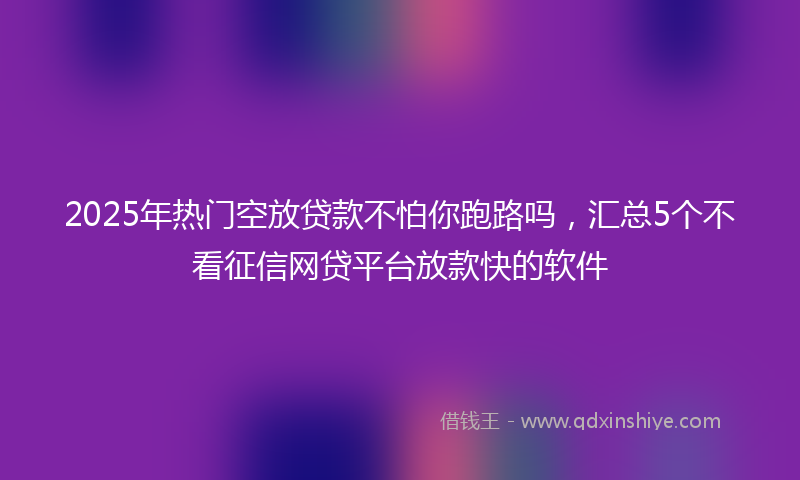 2025年热门空放贷款不怕你跑路吗，汇总5个不看征信网贷平台放款快的软件