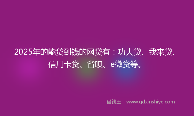 2025年的能贷到钱的网贷有：功夫贷、我来贷、信用卡贷、省呗、e微贷等。