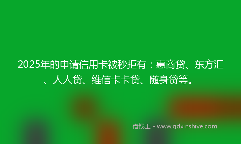 2025年的申请信用卡被秒拒有：惠商贷、东方汇、人人贷、维信卡卡贷、随身贷等。