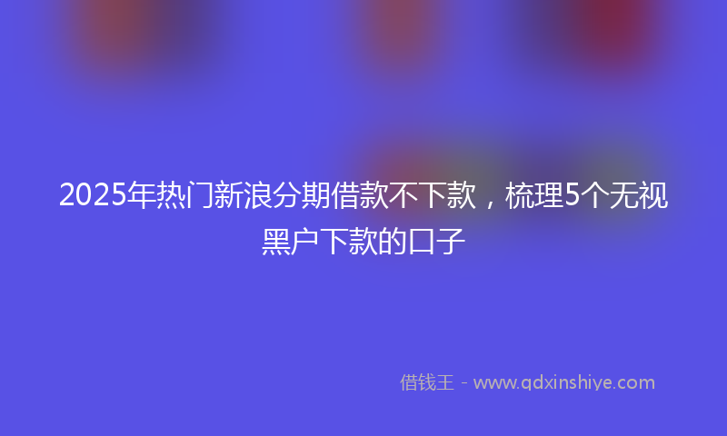 2025年热门新浪分期借款不下款，梳理5个无视黑户下款的口子