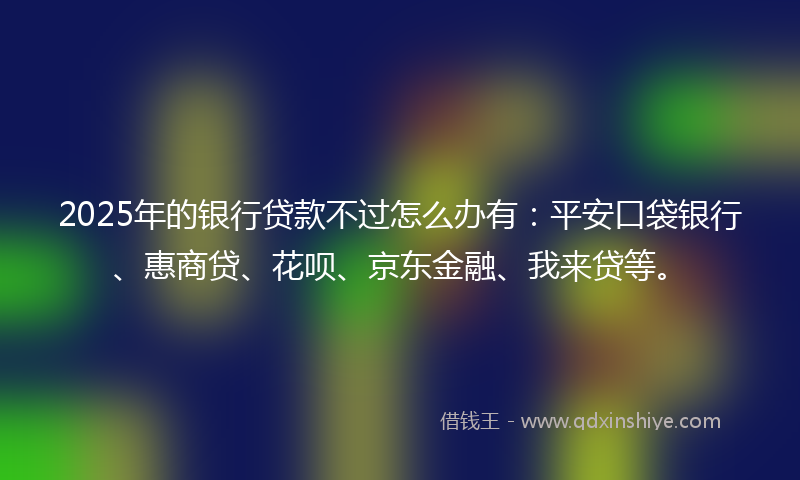 2025年的银行贷款不过怎么办有：平安口袋银行、惠商贷、花呗、京东金融、我来贷等。
