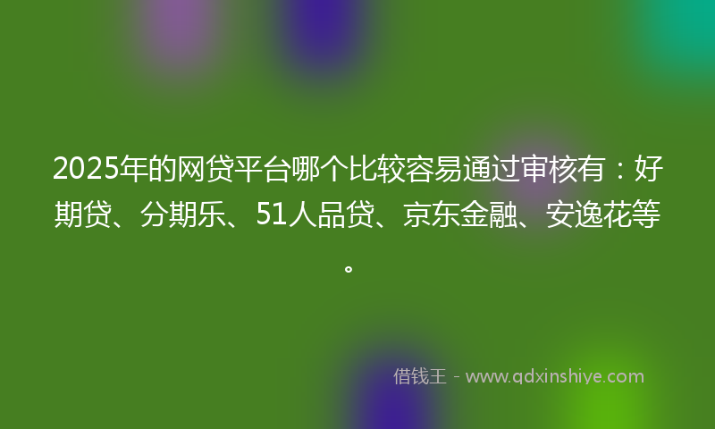 2025年的网贷平台哪个比较容易通过审核有：好期贷、分期乐、51人品贷、京东金融、安逸花等。