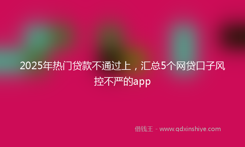 2025年热门贷款不通过上，汇总5个网贷口子风控不严的app