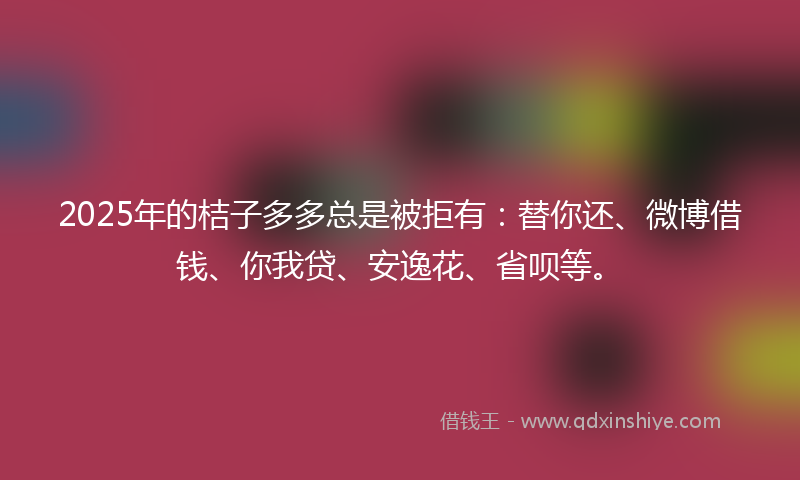 2025年的桔子多多总是被拒有：替你还、微博借钱、你我贷、安逸花、省呗等。