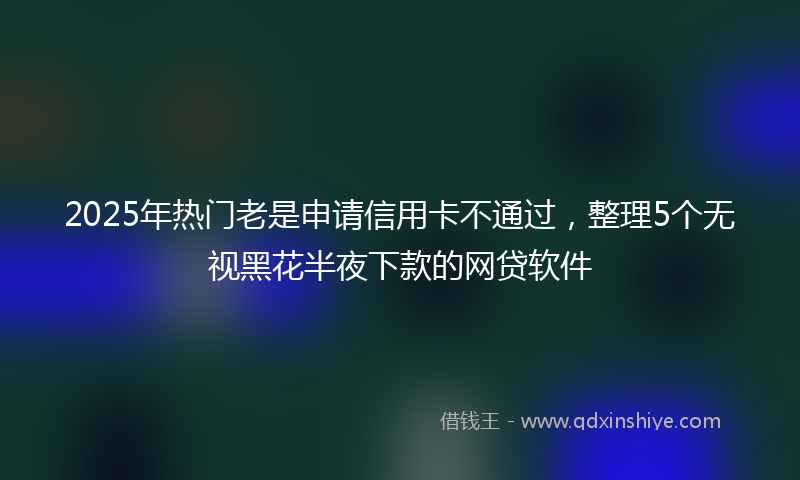 2025年热门老是申请信用卡不通过，整理5个无视黑花半夜下款的网贷软件