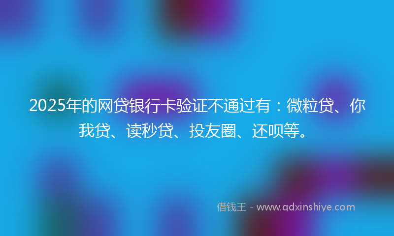 2025年的网贷银行卡验证不通过有：微粒贷、你我贷、读秒贷、投友圈、还呗等。