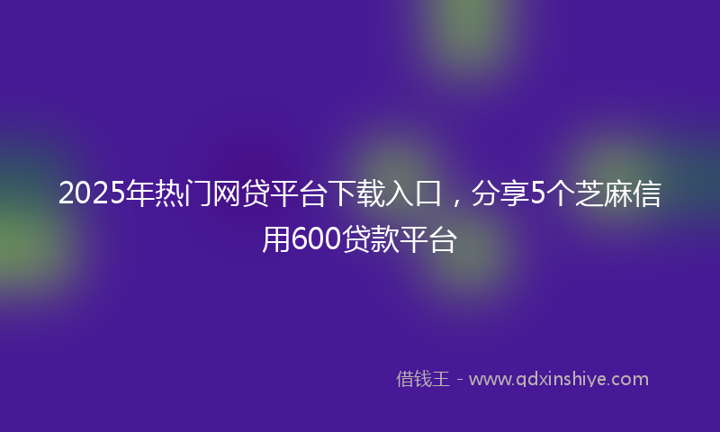 2025年热门网贷平台下载入口，分享5个芝麻信用600贷款平台