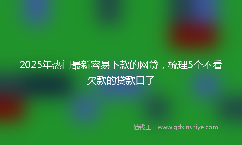 2025年热门最新容易下款的网贷，梳理5个不看欠款的贷款口子