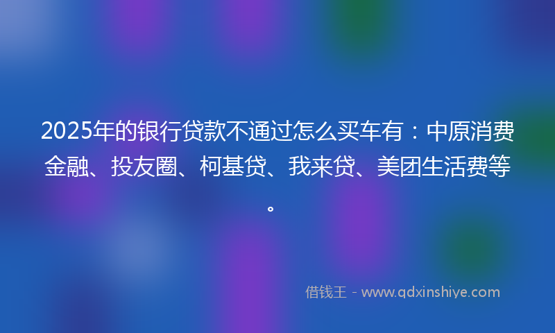 2025年的银行贷款不通过怎么买车有:中原消费金融、投友圈、柯基贷、我来贷、美团生活费等。