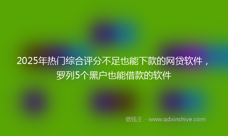 2025年热门综合评分不足也能下款的网贷软件，罗列5个黑户也能借款的软件