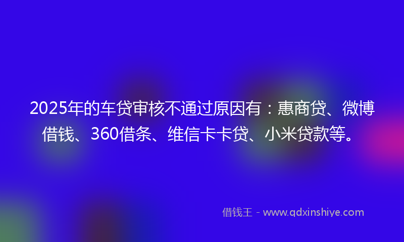 2025年的车贷审核不通过原因有：惠商贷、微博借钱、360借条、维信卡卡贷、小米贷款等。