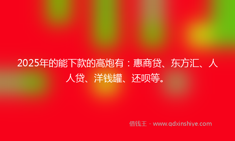 2025年的能下款的高炮有：惠商贷、东方汇、人人贷、洋钱罐、还呗等。