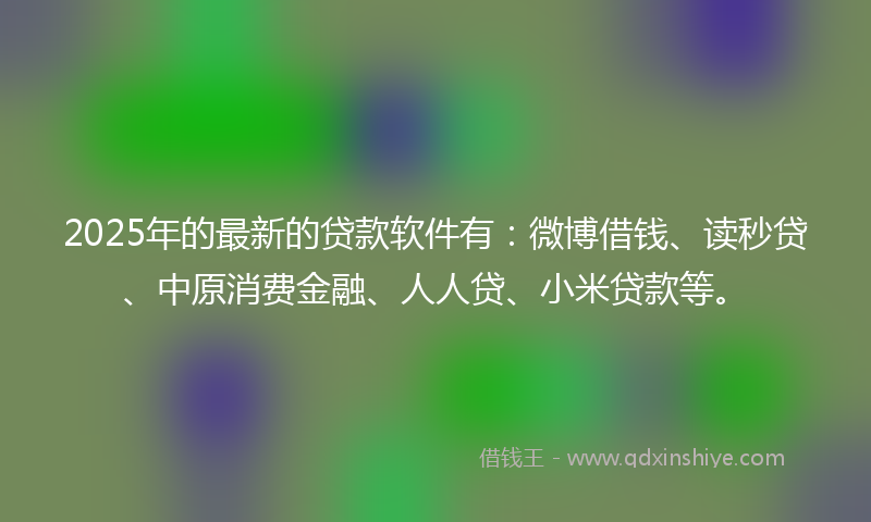 2025年的最新的贷款软件有：微博借钱、读秒贷、中原消费金融、人人贷、小米贷款等。