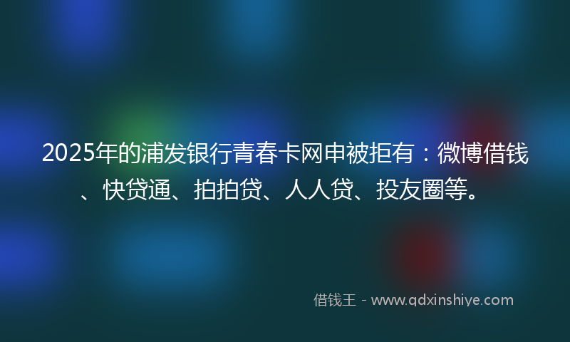 2025年的浦发银行青春卡网申被拒有：微博借钱、快贷通、拍拍贷、人人贷、投友圈等。