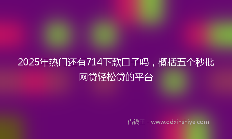 2025年热门还有714下款口子吗，概括五个秒批网贷轻松贷的平台