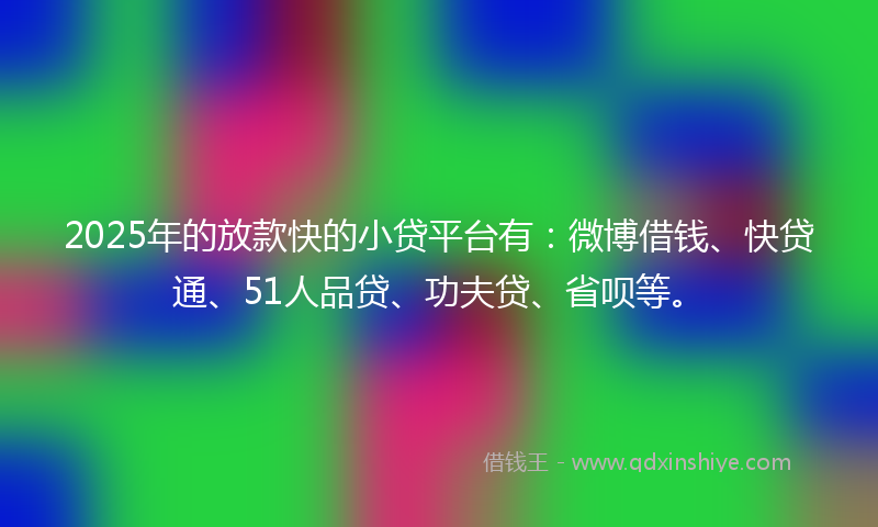 2025年的放款快的小贷平台有：微博借钱、快贷通、51人品贷、功夫贷、省呗等。