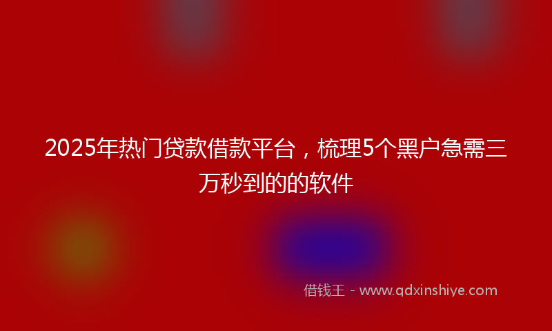 2025年热门贷款借款平台，梳理5个黑户急需三万秒到的的软件