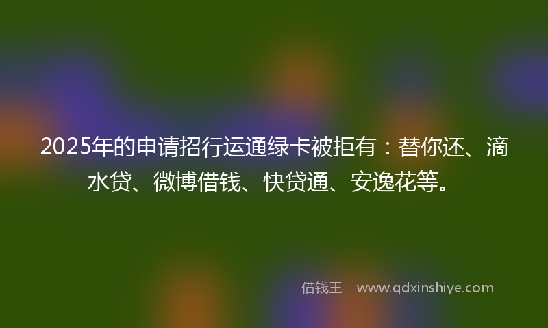 2025年的申请招行运通绿卡被拒有：替你还、滴水贷、微博借钱、快贷通、安逸花等。