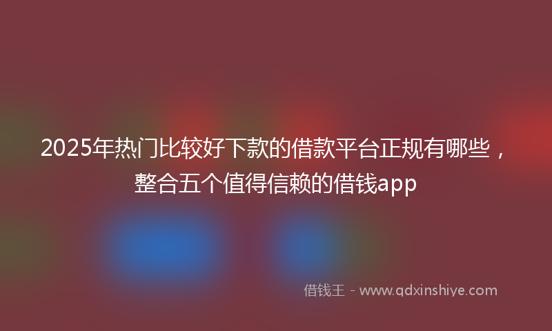2025年热门比较好下款的借款平台正规有哪些，整合五个值得信赖的借钱app