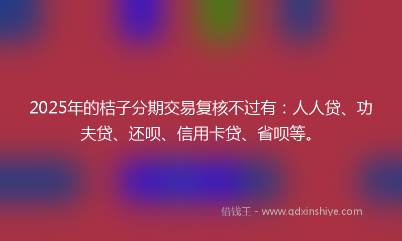 2025年的桔子分期交易复核不过有：人人贷、功夫贷、还呗、信用卡贷、省呗等。
