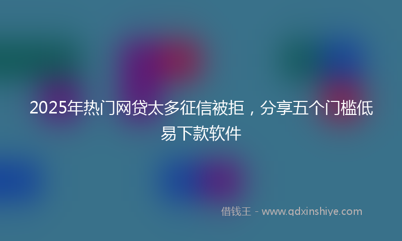 2025年热门网贷太多征信被拒，分享五个门槛低易下款软件