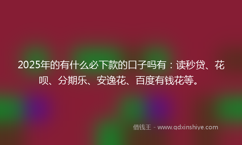 2025年的有什么必下款的口子吗有：读秒贷、花呗、分期乐、安逸花、百度有钱花等。
