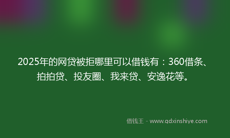 2025年的网贷被拒哪里可以借钱有：360借条、拍拍贷、投友圈、我来贷、安逸花等。