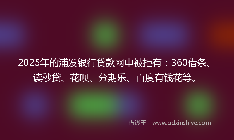 2025年的浦发银行贷款网申被拒有：360借条、读秒贷、花呗、分期乐、百度有钱花等。