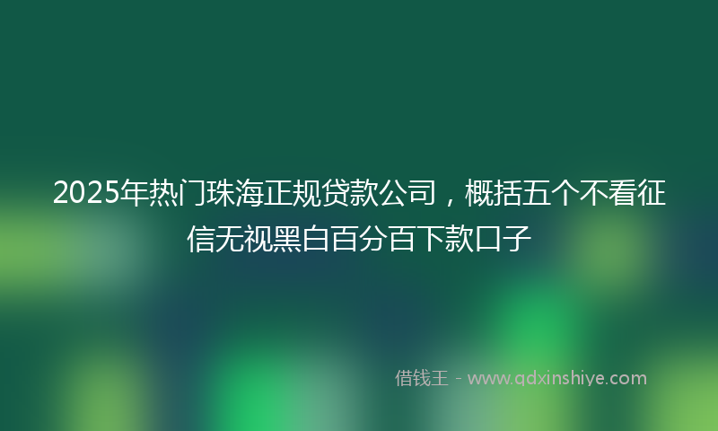 2025年热门珠海正规贷款公司，概括五个不看征信无视黑白百分百下款口子