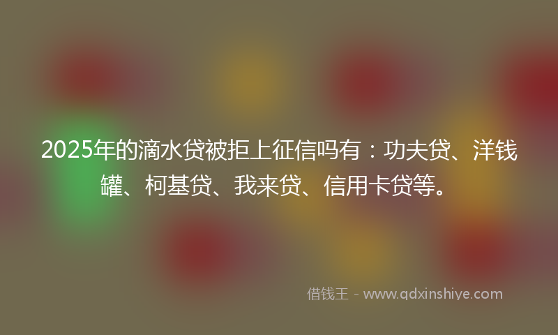 2025年的滴水贷被拒上征信吗有：功夫贷、洋钱罐、柯基贷、我来贷、信用卡贷等。