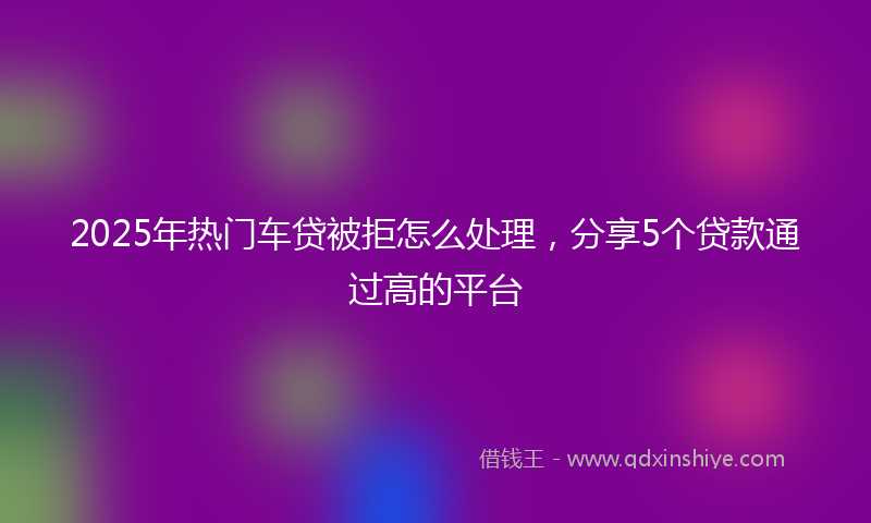 2025年热门车贷被拒怎么处理，分享5个贷款通过高的平台