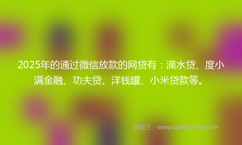 2025年的通过微信放款的网贷有：滴水贷、度小满金融、功夫贷、洋钱罐、小米贷款等。