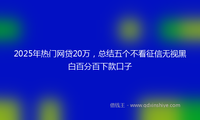 2025年热门网贷20万，总结五个不看征信无视黑白百分百下款口子