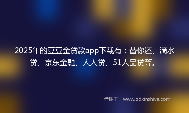 2025年的豆豆金贷款app下载有：替你还、滴水贷、京东金融、人人贷、51人品贷等。
