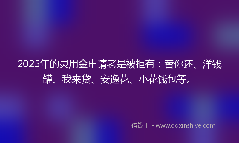2025年的灵用金申请老是被拒有：替你还、洋钱罐、我来贷、安逸花、小花钱包等。