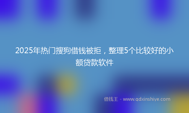 2025年热门搜狗借钱被拒，整理5个比较好的小额贷款软件