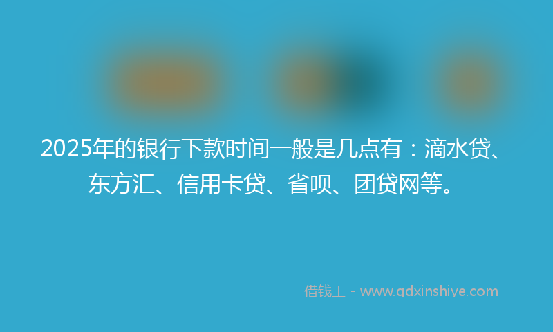 2025年的银行下款时间一般是几点有：滴水贷、东方汇、信用卡贷、省呗、团贷网等。