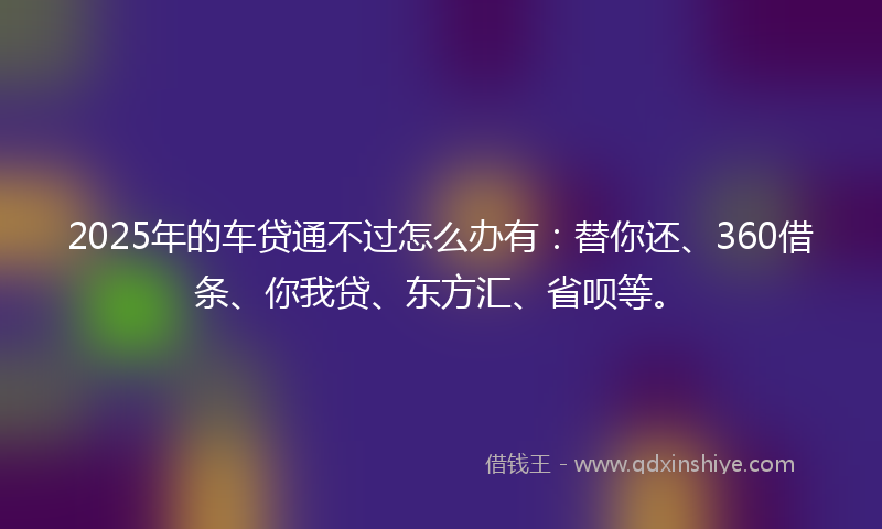 2025年的车贷通不过怎么办有：替你还、360借条、你我贷、东方汇、省呗等。